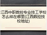 江西中职数控专业技工学校怎么样在哪里(江西数控技校地址)