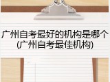 广州自考最好的机构是哪个(广州自考最佳机构)