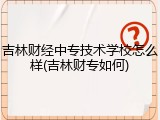 吉林财经中专技术学校怎么样(吉林财专如何)