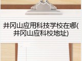 井冈山应用科技学校在哪(井冈山应科校地址)