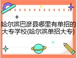 哈尔滨巴彦县哪里有单招的大专学校(哈尔滨单招大专)