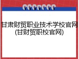 甘肃财贸职业技术学校官网(甘财贸职校官网)