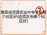 南昌进贤县农业中专学校哪个校区好(进贤农专哪个校区好)