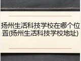 扬州生活科技学校在哪个位置(扬州生活科技学校地址)