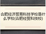 合肥经济贸易科技学校是什么学校(合肥经贸科技校)