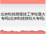 北京科技高级技工学校是大专吗(北京科技技校大专吗)