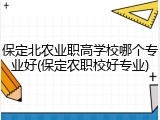 保定北农业职高学校哪个专业好(保定农职校好专业)