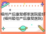 福州产后康复哪家医院最好(福州最佳产后康复医院)