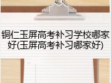 铜仁玉屏高考补习学校哪家好(玉屏高考补习哪家好)