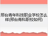 邢台青年科技职业学校怎么样(邢台青科职校如何)