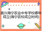 嘉兴海宁农业中专学校哪年成立(海宁农校成立时间)
