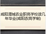 咸阳渭城农业职高学校读几年毕业(咸阳农高学制)