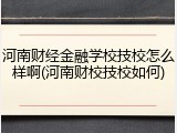 河南财经金融学校技校怎么样啊(河南财校技校如何)