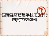 国际经济贸易学校怎么样(国贸学校如何)