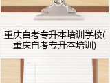 重庆自考专升本培训学校(重庆自考专升本培训)