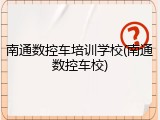 南通数控车培训学校(南通数控车校)