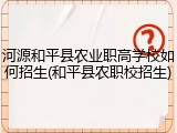 河源和平县农业职高学校如何招生(和平县农职校招生)