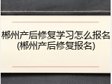 郴州产后修复学习怎么报名(郴州产后修复报名)