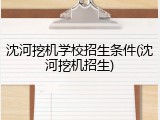 沈河挖机学校招生条件(沈河挖机招生)