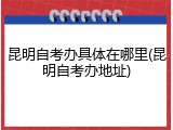 昆明自考办具体在哪里(昆明自考办地址)