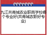 九江共青城农业职高学校哪个专业好(共青城农职好专业)