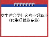 女生适合学什么专业好就业(女生好就业专业)
