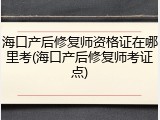 海口产后修复师资格证在哪里考(海口产后修复师考证点)