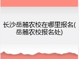长沙岳麓农校在哪里报名(岳麓农校报名处)