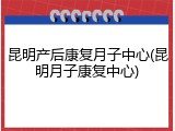 昆明产后康复月子中心(昆明月子康复中心)