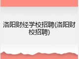 洛阳财经学校招聘(洛阳财校招聘)