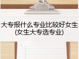 大专报什么专业比较好女生(女生大专选专业)