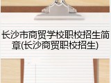 长沙市商贸学校职校招生简章(长沙商贸职校招生)