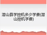 潜山县学挖机多少学费(潜山挖机学费)