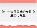 女生十大前景好的专业(女生热门专业)
