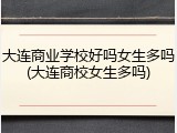 大连商业学校好吗女生多吗(大连商校女生多吗)