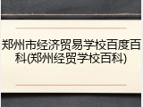 郑州市经济贸易学校百度百科(郑州经贸学校百科)