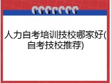 人力自考培训技校哪家好(自考技校推荐)
