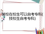 技校在校生可以自考专科(技校生自考专科)