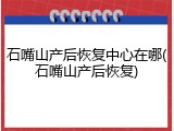 石嘴山产后恢复中心在哪(石嘴山产后恢复)
