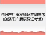洛阳产后康复师证在哪里考的(洛阳产后康复证考点)