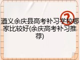 遵义余庆县高考补习学校哪家比较好(余庆高考补习推荐)