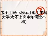 考不上高中怎样才能上本科大学(考不上高中如何读本科)