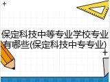 保定科技中等专业学校专业有哪些(保定科技中专专业)