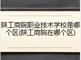 陕工商院职业技术学校是哪个区(陕工商院在哪个区)
