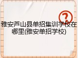 雅安芦山县单招集训学校在哪里(雅安单招学校)