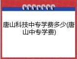 唐山科技中专学费多少(唐山中专学费)