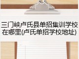 三门峡卢氏县单招集训学校在哪里(卢氏单招学校地址)