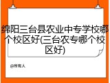 绵阳三台县农业中专学校哪个校区好(三台农专哪个校区好)