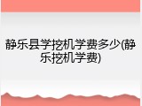 静乐县学挖机学费多少(静乐挖机学费)