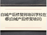 白城产后修复师培训学校在哪(白城产后修复培训)